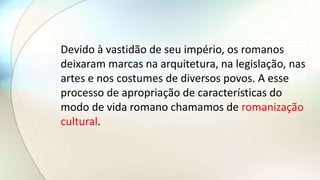 Devido à vastidão de seu império, os romanos
deixaram marcas na arquitetura, na legislação, nas
artes e nos costumes de diversos povos. A esse
processo de apropriação de características do
modo de vida romano chamamos de romanização
cultural.
 