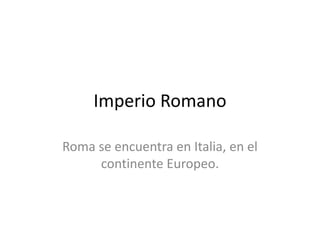 Imperio Romano
Roma se encuentra en Italia, en el
continente Europeo.
 