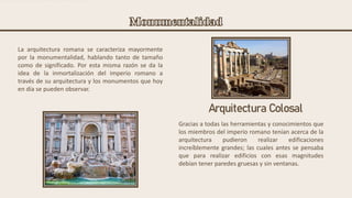 La arquitectura romana se caracteriza mayormente
por la monumentalidad, hablando tanto de tamaño
como de significado. Por esta misma razón se da la
idea de la inmortalización del imperio romano a
través de su arquitectura y los monumentos que hoy
en día se pueden observar.
Gracias a todas las herramientas y conocimientos que
los miembros del imperio romano tenían acerca de la
arquitectura pudieron realizar edificaciones
increíblemente grandes; las cuales antes se pensaba
que para realizar edificios con esas magnitudes
debían tener paredes gruesas y sin ventanas.
Arquitectura Colosal
 