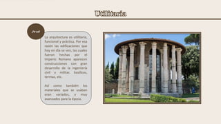 La arquitectura es utilitaria,
funcional y práctica. Por esa
razón las edificaciones que
hoy en día se ven, las cuales
fueron hechas por el
Imperio Romano aparecen
construcciones con gran
desarrollo de la ingeniería
civil y militar, basílicas,
termas, etc.
Así como también los
materiales que se usaban
eran variados, y muy
avanzados para la época.
¿Por qué?
 