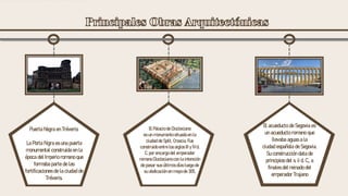 El Palacio de Diocleciano
es un monumento situado en la
ciudad de Split, Croacia. Fue
construido entre los siglos III y IV d.
C. por encargo del emperador
romano Diocleciano con la intención
de pasar sus últimos días luego de
su abdicación en mayo de 305.
El acueducto de Segovia es
un acueducto romano que
llevaba aguas a la
ciudad española de Segovia.
Su construcción data de
principios del s. ii d. C., a
finales del reinado del
emperador Trajano
Puerta Negra en Tréveris:
La Porta Nigra es una puerta
monumental construida en la
época del Imperio romano que
formaba parte de las
fortificaciones de la ciudad de
Tréveris.
 