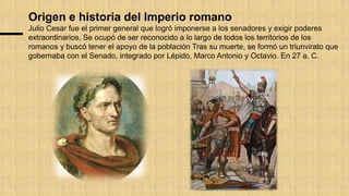 Origen e historia del Imperio romano
Julio Cesar fue el primer general que logró imponerse a los senadores y exigir poderes
extraordinarios, Se ocupó de ser reconocido a lo largo de todos los territorios de los
romanos y buscó tener el apoyo de la población Tras su muerte, se formó un triunvirato que
gobernaba con el Senado, integrado por Lépido, Marco Antonio y Octavio. En 27 a. C.
 