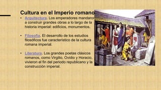 Cultura en el Imperio romano
• Arquitectura. Los emperadores mandaron
a construir grandes obras a lo largo de la
historia imperial: edificios, monumentos.
• Filosofía. El desarrollo de los estudios
filosóficos fue característico de la cultura
romana imperial.
• Literatura. Los grandes poetas clásicos
romanos, como Virgilio, Ovidio y Horacio,
vivieron el fin del periodo republicano y la
construcción imperial.
 