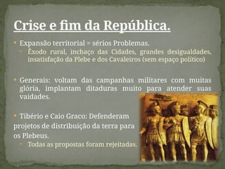 Expansão territorial = sérios Problemas.
 Êxodo rural, inchaço das Cidades, grandes desigualdades,
insatisfação da Plebe e dos Cavaleiros (sem espaço político)
 Generais: voltam das campanhas militares com muitas
glória, implantam ditaduras muito para atender suas
vaidades.
 Tibério e Caio Graco: Defenderam
projetos de distribuição da terra para
os Plebeus.
 Todas as propostas foram rejeitadas.
Crise e fim da República.
 