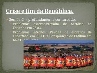  Séc. I a.C. = profundamente conturbado.
 Problemas externos:revolta de Sertório na
Espanha em 78 a.C.
 Problemas internos: Revolta de escravos de
Espártaco em 73 a.C. e Conspiração de Catilina em
66 a.C. em Roma.
Crise e fim da República.
 