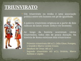  Um triunvirato ou troika é uma associação
política entre três homens em pé de igualdade.
 A palavra triunvirato originou-se a partir de dois
radicais do latim: trium- (três) e vir (homem).
 Ao longo da história ocorreram vários
triunviratos, todos eles de pouca duração. Na
história de Roma existiram dois triunviratos:
 Primeiro triunvirato (60 a.C.), Júlio César, Pompeu,
o Grande e Marco Licínio Crasso.
 Ditadura de César. (46 a.C.)
 Segundo triunvirato (43 a.C.), Octávio, Marco
Antônio e Lépido .
TRIUNVIRATO
 