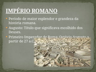  Período de maior esplendor e grandeza da
história romana.
 Augusto: Título que significava escolhido dos
Deuses.
 Primeiro Imperador de Roma: Octávio Augusto a
partir de 27 a.C.
IMPÉRIO ROMANO
 