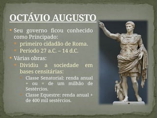  Seu governo ficou conhecido
como Principado:
 primeiro cidadão de Roma.
 Período 27 a.C. – 14 d.C.
 Várias obras:
 Dividiu a sociedade em
bases censitárias:
 Classe Senatorial: renda anual
+ ou = de um milhão de
Sestércios.
 Classe Equestre: renda anual +
de 400 mil sestércios.
OCTÁVIO AUGUSTO
 