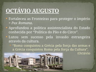  Fortaleceu as Fronteiras para proteger o império
= Pax Romana.
 Aprofundou a política assistencialista do Estado
conhecida por “Política do Pão e do Circo”.
 Lutou sem sucesso pela invasão estrangeira
através da cultura.
 “Roma conquistou a Grécia pela força das armas e
a Grécia conquistou Roma pela força da Cultura”.
(Octávio
Augusto)
OCTÁVIO AUGUSTO
 