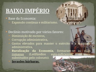  Base da Economia:
 Expansão contínua e militarismo.
 Declínio motivado por vários fatores:
 Diminuição de escravos,
 Corrupção administrativa,
 Gastos elevados para manter o exército e a máquina
administrativa,
 Ruralização da Economia, formaram-se as vilas
romanas (Latifúndios auto-suficientes, escravos
substituídos pelo colonato).
 Invasões bárbaras.
BAIXO IMPÉRIO
 