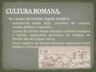  No campo do Direito: legado jurídico.
 Influências ainda hoje: contratos de compra,
venda, penhor e hipoteca.
 Cursos de Direito atuais estudam o Direito Romano
e muitas expressões presentes no Códigos de
Direito são de origem latina.
 Outro aspecto do Direito Romano: separação entre
Público e Privado
CULTURA ROMANA.
 