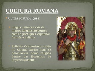  Outras contribuições:
 Língua: latim é a raiz de
muitos idiomas modernos
como o português, espanhol,
francês e italiano.
 Religião: Cristianismo surgiu
no Oriente Médio mais se
desenvolveu como religião
dentro das fronteiras do
Império Romano.
CULTURA ROMANA
 