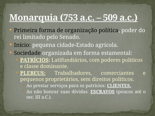  Primeira forma de organização política, poder do
rei limitado pelo Senado.
 Início: pequena cidade-Estado agrícola.
 Sociedade organizada em forma estamental:
 PATRÍCIOS: Latifundiários, com poderes políticos
e classe dominante.
 PLEBEUS: Trabalhadores, comerciantes e
pequenos proprietários, sem direitos políticos.
 Ao prestar serviços para os patrícios: CLIENTES.
 Ao não honrar suas dívidas: ESCRAVOS (poucos até o
sec. III a.C.).
Monarquia (753 a.c. – 509 a.c.)
 