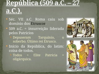  Séc. VII a.C. Roma caiu sob
domínio dos Etruscos.
 509 a.C. = insurreição liderada
pelos Patrícios
 Depuseram Tarquínio, o
soberbo. Último rei Etrusco.
 Início da República, do latim:
coisa de todos.
 Todos = Elite Patrícia =
oligárquica.
República (509 a.C. – 27
a.C.).
 