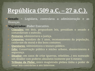  Senado = Legislava, controlava a administração e as
finanças.
 Magistrados: Poder Executivo.
 Cônsules: em dois, propunham leis, presidiam o senado e
comandavam o exército.
 Pretores: administrava a justiça.
 Censores: mandato de 5 anos, recenseamento da população,
cuidavam da moral e dos bons costumes.
 Questores: Administrava o tesouro público.
 Edis: Conservação pública e núcleo urbano, abastecimento e
segurança.
 Ditador: em casos de crise (guerras, rebeliões...) era nomeado
um ditador com poderes absolutos (somente por 6 meses).
 Tribuno da Plebe: único magistrado plebeu tinha o poder de
vetar leis contrárias a seu interesse.
República (509 a.C. – 27 a.C.).
 