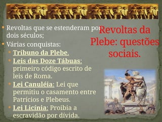  Revoltas que se estenderam por
dois séculos;
 Várias conquistas:
 Tribuno da Plebe.
 Leis das Doze Tábuas:
primeiro código escrito de
leis de Roma.
 Lei Canuléia: Lei que
permitiu o casamento entre
Patrícios e Plebeus.
 Lei Licínia: Proibia a
escravidão por dívida.
Revoltas da
Plebe: questões
sociais.
 