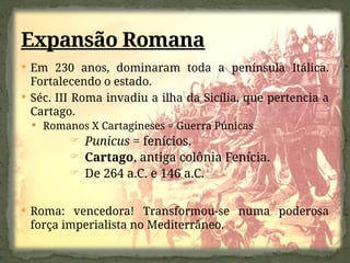 Em 230 anos, dominaram toda a península Itálica.
Fortalecendo o estado.
 Séc. III Roma invadiu a ilha da Sicília, que pertencia a
Cartago.
 Romanos X Cartagineses = Guerra Púnicas
 Punicus = fenícios.
 Cartago, antiga colônia Fenícia.
 De 264 a.C. e 146 a.C.
 Roma: vencedora! Transformou-se numa poderosa
força imperialista no Mediterrâneo.
Expansão Romana
 