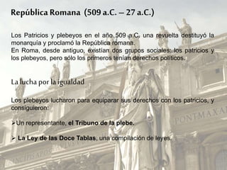RepúblicaRomana (509 a.C. – 27 a.C.)
Los Patricios y plebeyos en el año 509 a.C. una revuelta destituyó la
monarquía y proclamó la República romana.
En Roma, desde antiguo, existían dos grupos sociales: los patricios y
los plebeyos, pero sólo los primeros tenían derechos políticos.
La lucha por la igualdad
Los plebeyos lucharon para equiparar sus derechos con los patricios, y
consiguieron:
Un representante, el Tribuno de la plebe.
 La Ley de las Doce Tablas, una compilación de leyes.
 