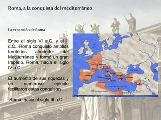 La expansión deRoma
Entre el siglo VI a.C. y el II
d.C., Roma conquistó amplios
territorios alrededor del
Mediterráneo y formó un gran
Imperio. Roma, hacia el siglo
IV a.C.
El aumento de sus riquezas y
un numeroso ejército
facilitaron estas conquistas.
Roma, hacia el siglo III a.C.
Roma, a la conquista delmediterráneo
 