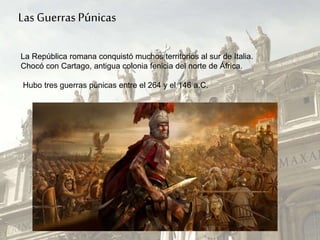 La República romana conquistó muchos territorios al sur de Italia.
Chocó con Cartago, antigua colonia fenicia del norte de África.
Hubo tres guerras púnicas entre el 264 y el 146 a.C.
Las Guerras Púnicas
 