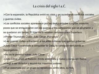 La crisis del sigloI a.C.
Con la expansión, la República entró en crisis y se sucedieron conflictos sociales
y guerras civiles.
Los conflictos sociales aparecieron por las desigualdades surgidas entre los
pocos que se enriquecieron con las guerras y los campesinos que se arruinaron y
se quedaron sin tierras. El líder de la rebelión campesina era Espartaco.
Primer Triunvirato Craso, Julio César ,Pompeyo.
Las guerras civiles enfrentaron a los jefes militares que querían gobernar.
Julio César fue enviado a conquistar la Galia, lo consiguió derrotando a
Vercingetorix.
No se le permitió volver. Julio César
Julio César cruzó el Rubicón (límite entre Italia y Galia) y conquistó Roma.
Llegó a ser dictador y asumió los máximos poderes.
Fue asesinado por un grupo de senadores, entre ellos, su hijo.
 
