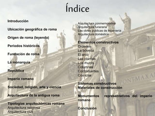 Introducción
Ubicación geográfica de roma
Origen de roma (leyenda)
Periodos históricos
Fundación de roma
La monarquía
República
Imperio romano
Sociedad, religión, arte y ciencia
Arquitectura de la antigua roma
Tipologías arquitectónicas romana
Arquitectura religiosa
Arquitectura civil
Arquitectura conmemorativa
Arquitectura funeraria
Las obras publicas de ingeniería
Arquitectura doméstica
Elementos constructivos
Ordenes
La bóveda
El arco
Las plantas
Los muros
Columnas
Contrafuertes
Cornizas
Sistemas constructivos
Materiales de construcción
Monumentos representativos del imperio
romano
Conclusión
Índice
 