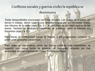 Conflictossocialesy guerras civilesla repúblicase
desmorona
Estas desigualdades provocaron conflictos sociales. Las quejas de la plebe, sin
tierras ni trabajo, dieron lugar a una revuelta dirigida por los hermanos Graco,
dos tribunos de la plebe (siglo II a. C.), en demanda de un mejor reparto de las
tierras. También se produjeron rebeliones de esclavos, como la liderada por
Espartaco (siglo I a. C.).
Para frenar la conflictividad social, el Senado y los magistrados confiaron el
poder a los generales (dictadores).
Para evitar el descontento, entre las figuras políticas más importantes se
organizó una nueva forma de gobierno: el triunvirato, ocupado por tres
personajes de gran importancia: Craso, Pompeyo y César.
 