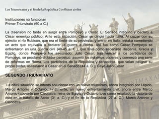 LosTriunviratosyel findela RepúblicaConflictosciviles
Instituciones no funcionan
Primer Triunvirato (60 a C.)
La disensión no tardó en surgir entre Pompeyo y César. El Senado intervino y declaró a
César enemigo público. Ante esta situación, César se dirigió hacia Italia. Al cruzar con su
ejército el río Rubicón, que era el límite de su provincia, y entrar en Italia, estaba cometiendo
un acto que equivalía a declarar la guerra a Roma. Así fue como César Pompeyo se
enfrentaron en una guerra civil (49-45 a. C.), que tuvo como escenario Hispania, Grecia y
Egipto, donde Pompeyo fue asesinado. Julio César, tras vencer a los partidarios de
Pompeyo, se proclamó dictador perpetuo, asumió los máximos poderes y comenzó una serie
de reformas en Roma. Los partidarios de la República y senadores, que veían peligrar su
propio poder, asesinaron a César en el Senado (44 a. C.). Cayo Julio César
SEGUNDO TRIUNVIRATO
La difícil situación se intentó solucionar con un nuevo triunvirato, ahora integrado por Lépido,
Marco Antonio y Octavio. Finalmente, un nuevo enfrentamiento civil, ahora entre Marco
Antonio (apoyado por Cleopatra, reina de Egipto) y Octavio tuvo como resultado la victoria de
éste en la batalla de Accio (31 a. C.) y el fin de la República (27 a. C.). Marco Antonio y
Cleopatra
 