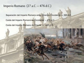Imperio Romano (27 a.C. –476 d.C.)
Separación del Imperio Romano entre Oriente y Occidente → 395 d.C.
Caída del Imperio Romano de Occidente → 476 d.C.
Caída del Imperio Romano de Oriente → 1453 d.C.
 