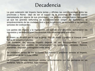 La gran extensión del Imperio hacía lentas y difíciles las comunicaciones entre las
provincias y Roma dejó de ser el núcleo de la economía del Imperio siendo
reemplazada por alguna de sus provincias . Los centros urbanos fueron decayendo
ya que los grandes latifundios se autoabastecieron (origen del feudalismo), el
empobrecimiento de las ciudades llevó a que la población se trasladara a los campos
(proceso de ruralización).
Los gastos del imperio y la mantención del ejército eran enormes, aumentaron los
impuestos y se desarrollaron mecanismos más eficientes para cobrarlos.
El dinero se devaluó por lo que la gente dejó de usarlo y prefirió el trueque como
forma de adquirir productos.
Las fronteras del enorme imperio dejaron de ser inexpugnables y fueron
sobrepasadas por pueblos no romanizados: los germanos, vándalos, francos,
alamanes, visigodos y ostrogodos entre otros.
Se instalaron dentro de los territorios del imperio y prestaron servicio al Imperio,
especialmente de carácter militar.
La población romana disminuyó: pestes, enfrentamiento con los germanos en las
fronteras, falta de alimentos, baja natalidad.
Decadencia
 