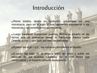 Introducción
Roma estaba, desde su fundación, gobernada por una
monarquía; pero en el siglo VI sus habitantes expulsaron a los
monarcas y se constituyeron en república.
Luego mediante numerosas guerras, Roma se adueñó de las
tierras que se extendían desde la Península Ibérica hasta
Oriente, a uno y otro lado del mar Mediterráneo.
A partir del siglo I d.C., los romanos dominaron el mundo.
A partir del siglo III, el Impero entró en crisis y sufrió los
ataques de los pueblos bárbaros. En el 476 Roma fue
conquistada y el Imperio romano desapareció.
 