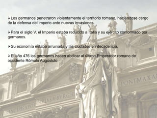 Los germanos penetraron violentamente el territorio romano, haciéndose cargo
de la defensa del imperio ante nuevas invasiones.
Para el siglo V, el Imperio estaba reducido a Italia y su ejército conformado por
germanos.
Su economía estaba arruinada y las ciudades en decadencia.
El año 476 los germanos hacen abdicar al último Emperador romano de
occidente Rómulo Augústulo
 