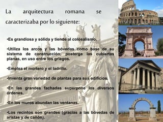 La arquitectura romana se
caracterizabapor losiguiente:
•Es grandiosa y sólida y tiende al colosalismo.
•Utiliza los arcos y las bóvedas como base de su
sistema de construcción; posterga las cubiertas
planas, en uso entre los griegos.
•Emplea el mortero y el ladrillo.
•Inventa gran variedad de plantas para sus edificios.
•En las grandes fachadas superpone los diversos
órdenes.
•En los muros abundan las ventanas.
•Los recintos son grandes (gracias a las bóvedas de
aristas y de cañón).
 