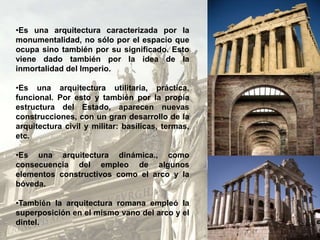 •Es una arquitectura caracterizada por la
monumentalidad, no sólo por el espacio que
ocupa sino también por su significado. Esto
viene dado también por la idea de la
inmortalidad del Imperio.
•Es una arquitectura utilitaria, práctica,
funcional. Por esto y también por la propia
estructura del Estado, aparecen nuevas
construcciones, con un gran desarrollo de la
arquitectura civil y militar: basílicas, termas,
etc.
•Es una arquitectura dinámica., como
consecuencia del empleo de algunos
elementos constructivos como el arco y la
bóveda.
•También la arquitectura romana empleó la
superposición en el mismo vano del arco y el
dintel.
 