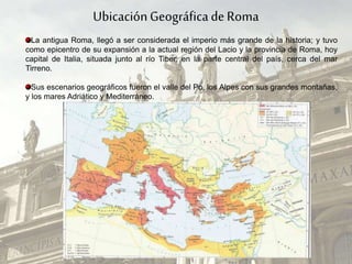 UbicaciónGeográficade Roma
La antigua Roma, llegó a ser considerada el imperio más grande de la historia; y tuvo
como epicentro de su expansión a la actual región del Lacio y la provincia de Roma, hoy
capital de Italia, situada junto al río Tiber, en la parte central del país, cerca del mar
Tirreno.
Sus escenarios geográficos fueron el valle del Po, los Alpes con sus grandes montañas,
y los mares Adriático y Mediterráneo.
 