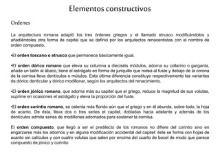 Elementosconstructivos
Ordenes
La arquitectura romana adaptó los tres órdenes griegos y el llamado etrusco modificándolos y
añadiéndoles otra forma de capitel que se definió por los arquitectos renacentistas con el nombre de
orden compuesto.
•El orden toscano o etrusco que permanece básicamente igual.
•El orden dórico romano que eleva su columna a dieciséis módulos, adorna su collarino o garganta,
añade un talón al ábaco, tiene el astrágalo en forma de junquillo que rodea al fuste y debajo de la corona
de la cornisa lleva dentículos o mútulos. Esta última diferencia constituye respectivamente las variantes
de dórico denticular y dórico modillonar, según los arquitectos del renacimiento.
•El orden jónico romano, que adorna más su capitel que el griego, reduce la magnitud de sus volutas,
suprime en ocasiones el astrágalo y eleva la proporción del fuste.
•El orden corintio romano, se ostenta más florido aún que el griego y en él abunda, sobre todo, la hoja
de acanto. De ésta, lleva dos o tres series el capitel, dobladas hacia adelante y además de los
dentículos admite series de modillones adornados para sostener la cornisa.
El orden compuesto, que llegó a ser el predilecto de los romanos no difiere del corintio sino en
engarzarse más los adornos y en alguna modificación accidental del capitel: éste se forma con hojas de
acanto sin calículos y con cuatro volutas que salen por encima del cuarto de bocel de modo que parece
compuesto de jónico y corintio
 