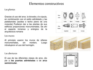 Elementosconstructivos
Las plantas
Gracias al uso del arco, la bóveda y la cúpula,
en combinación con el estilo adintelado y las
platabandas (azotea o techo plano de una
vivienda) Pudieron dar a las plantas de sus
edificios proporciones monumentales. De ahí
el aspecto inmenso y enérgico de la
arquitectura romana
Los muros
Al principio usaron los muros de sillares
monumentales, sin mortero. Luego
introdujeron el uso del hormigón.
Las aberturas
El uso de las diferentes clases de arco, dio
pie a las puertas adinteladas o de arco
semicircular.
 