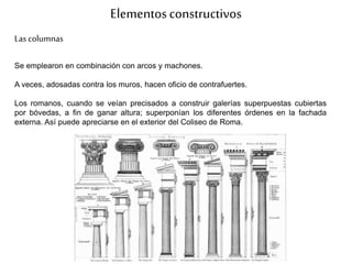Elementosconstructivos
Las columnas
Se emplearon en combinación con arcos y machones.
A veces, adosadas contra los muros, hacen oficio de contrafuertes.
Los romanos, cuando se veían precisados a construir galerías superpuestas cubiertas
por bóvedas, a fin de ganar altura; superponían los diferentes órdenes en la fachada
externa. Así puede apreciarse en el exterior del Coliseo de Roma.
 