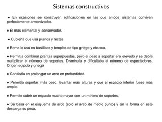 Sistemasconstructivos
● En ocasiones se construyen edificaciones en las que ambos sistemas conviven
perfectamente armonizados.
● El más elemental y conservador.
● Cubierta que usa planos y rectas.
● Roma lo usó en basílicas y templos de tipo griego y etrusco.
● Permitía combinar plantas superpuestas, pero el peso a soportar era elevado y se debía
multiplicar el número de soportes. Disminuía y dificultaba el número de espectadores.
Origen egipcio y griego
● Consistía en prolongar un arco en profundidad.
● Permitía soportar más peso, levantar más alturas y que el espacio interior fuese más
amplio.
● Permite cubrir un espacio mucho mayor con un mínimo de soportes.
● Se basa en el esquema de arco (solo el arco de medio punto) y en la forma en éste
descarga su peso.
 