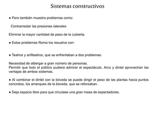 Sistemasconstructivos
● Pero también muestra problemas como:
Contrarrestar las presiones laterales
Eliminar la mayor cantidad de peso de la cubierta.
● Estos problemas Roma los resuelve con:
● Teatros y anfiteatros, que se enfrentaban a dos problemas:
Necesidad de albergar a gran número de personas.
Permitir que todo el público pudiera admirar el espectáculo. Arco y dintel aprovechan las
ventajas de ambos sistemas.
● Al combinar el dintel con la bóveda se puede dirigir el peso de las plantas hacia puntos
concretos, los arranques de la bóveda, que se reforzaban.
● Deja espacio libre para que circulase una gran masa de espectadores.
 