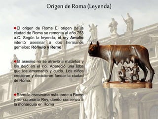 Origen de Roma (Leyenda)
El origen de Roma El origen de la
ciudad de Roma se remonta al año 753
a.C. Según la leyenda, el rey Amulio
intentó asesinar a dos hermanos
gemelos: Rómulo y Remo.
El asesino no se atrevió a matarlos y
los dejó en el río. Apareció una loba
que los amamantó y cuidó. Los niños
crecieron y decidieron fundar la ciudad
de Roma.
Rómulo asesinaría más tarde a Remo
y se coronaría Rey, dando comienzo a
la monarquía en Roma
 