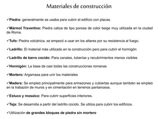 Materialesde construcción
Piedra: generalmente se usaba para cubrir el edificio con placas.
Mármol Travertino: Piedra caliza de tipo porosa de color beige muy utilizada en la ciudad
de Roma.
Tufo: Piedra volcánica, se empezó a usar en los altares por su resistencia al fuego.
Ladrillo: El material más utilizado en la construcción pero para cubrir el hormigón
Ladrillo de barro cocido: Para canales, tuberías y recubrimientos menos visibles
Hormigón: La base de casi todas las construcciones romanas
Mortero: Argamasa para unir los materiales
Madera: Se empleó principalmente para armazones y cubiertas aunque también se empleó
en la trabazón de muros y en cimentación en terrenos pantanosos.
Estuco y mosaico: Para cubrir superficies interiores.
Teja: Se desarrolla a partir del ladrillo cocido. Se utiliza para cubrir los edificios.
Utilización de grandes bloques de piedra sin mortero
 