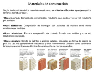 Materialesde construcción
Según la disposición de los materiales en el muro, se obtenían diferentes aparejos que los
romanos llamaban ‘opus’.
Opus incertum: Composición de hormigón, recubierto con piedras y a su vez recubierto
por azulejos
Opus testaceum: Composición de hormigón con planchas de madera entre medio
recubierto por azulejos.
Opus reticulatum: Era una composición de concreto forrado con ladrillos y a su vez
recubierto de azulejos.
Opus spicatum: Consta de ladrillos o piedras talladas, colocadas en forma de espina de
pez. Su uso era generalmente decorativo y más comúnmente utilizado como pavimento,
también se encuentra como técnica de construcción de muros o paredes.
 