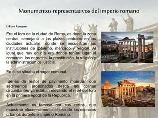 Monumentos representativos del imperio romano
Era el foro de la ciudad de Roma, es decir, la zona
central, semejante a las plazas centrales en las
ciudades actuales, donde se encuentran las
instituciones de gobierno, mercado y religión. Al
igual que hoy en día era donde tenían lugar el
comercio, los negocios, la prostitución, la religión y
la administración de justicia.
En él se situaba el hogar comunal.
Series de restos de pavimento muestran que
sedimentos erosionados desde las colinas
circundantes ya estaban elevando el nivel del foro
en la primera época de la República.
Actualmente es famoso por sus restos, que
muestran elocuentemente el uso de los espacios
urbanos durante el Imperio Romano.
El Foro Romano
 