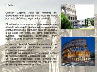 El Coliseo
Coloso= Gigante, Para los romanos los
Gladiadores eran gigantes y su lugar de lucha
por tanto el Coliseo, lugar de los colosos.
El anfiteatro es una obra original romana que
nace de la fusión de dos teatros y cuyo espacio
estaba destinado a combates entre gladiadores
o de éstos con fieras así como ejecuciones
públicas, espectáculos sangrientos muy
populares entre el pueblo romano.
La enorme obra del Coliseo, fue un ejemplo de
la capacidad arquitectónica romana de
construir enormes edificios.
Construido en bloques de travertino con juntas
de hormigón, ladrillo y piedra de toba.
El edificio presentaba unas dimensiones
extraordinarias de 187metros de largo por 155
de ancho y cuatro pisos de altura.
 
