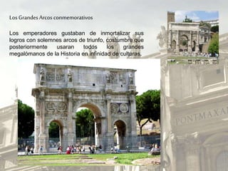 Los GrandesArcos conmemorativos
Los emperadores gustaban de inmortalizar sus
logros con solemnes arcos de triunfo, costumbre que
posteriormente usaran todos los grandes
megalómanos de la Historia en infinidad de culturas.
 