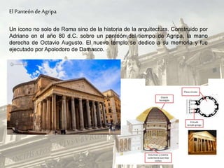 El Panteón de Agripa
Un icono no solo de Roma sino de la historia de la arquitectura. Construido por
Adriano en el año 80 d.C. sobre un panteón del tiempo de Agripa, la mano
derecha de Octavio Augusto. El nuevo templo se dedico a su memoria y fue
ejecutado por Apolodoro de Damasco.
 