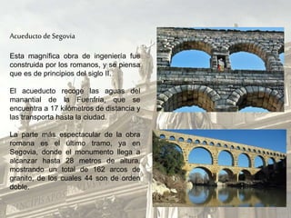 Acueducto deSegovia
Esta magnífica obra de ingeniería fue
construida por los romanos, y se piensa
que es de principios del siglo II.
El acueducto recoge las aguas del
manantial de la Fuenfría, que se
encuentra a 17 kilómetros de distancia y
las transporta hasta la ciudad.
La parte más espectacular de la obra
romana es el último tramo, ya en
Segovia, donde el monumento llega a
alcanzar hasta 28 metros de altura,
mostrando un total de 162 arcos de
granito, de los cuales 44 son de orden
doble.
 