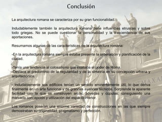 Conclusión
La arquitectura romana se caracteriza por su gran funcionalidad.
Indudablemente también la arquitectura romana tiene influencias etruscas y sobre
todo griegas. No se puede cuestionar la personalidad y la trascendencia de sus
aportaciones.
Resumamos algunas de las características de la arquitectura romana:
-En la arquitectura romana siempre estaba presente la ordenación y planificación de la
ciudad.
-Tenía una tendencia al colosalismo que exaltaba el poder de Roma.
-Destaca el predominio de la regularidad y de la simetría en su concepción urbana y
arquitectónica.
- Indudablemente sus edificios tenían un sentido eminentemente útil, lo que deriva
finalmente en un arte funcional y de grandes avances técnicos. Sorprende la aparente
facilidad con la que se construyen arcos, bóvedas y cúpulas; consiguiendo una
marcada concepción y utilización del espacio interior.
Los romanos poseían una enorme variedad de construcciones en las que siempre
demostraban su originalidad, pragmatismo y perfección.
 