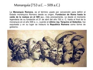 La Monarquía Romana, es el término usado por convención para definir el
Estado monárquico Romano desde su origen, Fundacion de Roma hasta la
caída de la realeza en el 509 a.c., más precisamente, va desde el momento
legendaria de su fundación el 21 de abril del año 753 a. C. hasta el final de la
monarquía en el año 509 a. c., cuando el último rey, Tarquino el Soberbio, fue
expulsado y en su lugar se instauro la Republica Romana como forma de
gobierno.
Monarquía(753 a.C. – 509 a.C.)
 